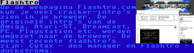 Flashtro | Op de webpagina Flashtro.com kun je veel cracker-intro's zien in je browser. De originele intro's van de Amiga, Atari-ST, Dreamcast, PC, Playstation etc. worden omgezet naar de browser. De meest recente flashtro's zijn: Cytax - dos manager en Flashtro - duckstroma.