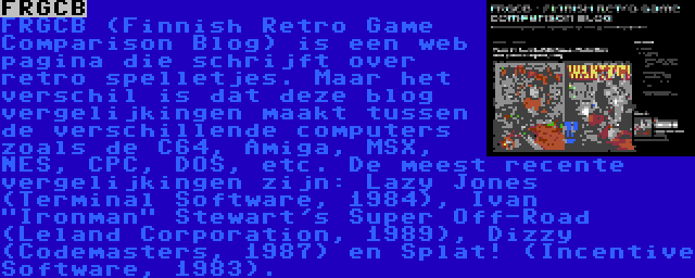 FRGCB | FRGCB (Finnish Retro Game Comparison Blog) is een web pagina die schrijft over retro spelletjes. Maar het verschil is dat deze blog vergelijkingen maakt tussen de verschillende computers zoals de C64, Amiga, MSX, NES, CPC, DOS, etc. De meest recente vergelijkingen zijn: Lazy Jones (Terminal Software, 1984), Ivan Ironman Stewart's Super Off-Road (Leland Corporation, 1989), Dizzy (Codemasters, 1987) en Splat! (Incentive Software, 1983).