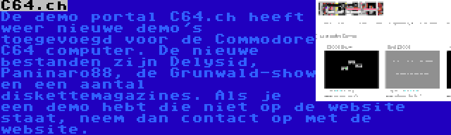 C64.ch | De demo portal C64.ch heeft weer nieuwe demo's toegevoegd voor de Commodore C64 computer. De nieuwe bestanden zijn Delysid, Paninaro88, de Grunwald-show en een aantal diskettemagazines. Als je een demo hebt die niet op de website staat, neem dan contact op met de website.