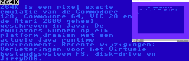 Z64K | Z64K is een pixel exacte emulatie van de Commodore 128, Commodore 64, VIC 20 en de Atari 2600 geheel geschreven in Java. De emulators kunnen op elk platform draaien met een actuele Java runtime environment. Recente wijzigingen: Verbeteringen voor het Virtuele bestandssysteem FS, disk-drive en JiffyDOS.