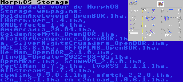 MorphOS Storage | Een update voor de MorphOS Storage webpagina: GoldenAxeLegend_OpenBOR.lha, LHArchiver_1.4.lha, RNOEffects_1.4.lha, AmiArcadia_29.04.lha, GoldenAxeMyth_OpenBOR.lha, ATaleOfVeangeance_OpenBOR.lha, SilverNightsCrusaders_OpenBOR.lha, MCE_13.8.lha, SFFGPLNS_OpenBOR.lha, He-Man_OpenBOR_2.1.0.lha, TinyGL-Update-2022-08-05.lha, OpenMRac.lha, ScummVM_2.6.0.lha, PerCIMan_0.7.5.lha, IvoRSS_1.1.1.lha, AIOstreams_1.7.4.lha, cbmlink_0.9.8.1.lha, afetch_2.2.0.lha, c2n_1.2.1.lha en c2nload_1.0.6.1.lha.