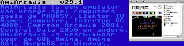 AmiArcadia - v29.1 | AmiArcadia is een emulator van vroege spel computers zoals de PHUNSY, Elektor TV Games Computer, Interton VC 4000, Emerson Arcadia 2001, Central Data 2650 en andere. AmiArcadia is beschikbaar voor de 68k Amiga, Amiga OS4, MorphOS en Windows.