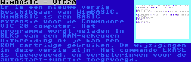 WimBASIC - VIC20 | Er is een nieuwe versie beschikbaar van WimBASIC. WimBASIC is een BASIC extensie voor de Commodore VIC-20 computer. Het programma wordt geladen in BLK5 van een RAM-geheugen uitbreiding of je kan een ROM-cartridge gebruiken. De wijzigingen in deze versie zijn: Het commando ERASE is toegevoegd, en verbeteringen voor de autostart-functie toegevoegd.