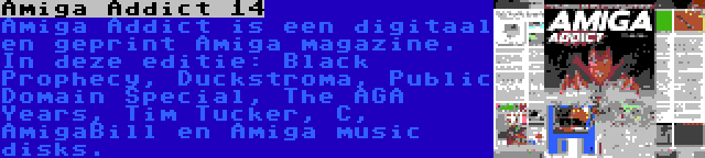 Amiga Addict 14 | Amiga Addict is een digitaal en geprint Amiga magazine. In deze editie: Black Prophecy, Duckstroma, Public Domain Special, The AGA Years, Tim Tucker, C, AmigaBill en Amiga music disks.