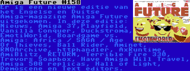 Amiga Future #158 | Er is een nieuwe editie van het Engelse en Duitse Amiga-magazine Amiga Future uitgekomen. In deze editie: Nieuws, Amiga 37,Playfield, Vanilla Conquer, Duckstroma, EmotiWorld, Boardgame vs. Amiga: Africa / SAGA / Age Of Thieves, Ball Rider, Aminet, RNOArchive, httphandler, AxRuntime, AmiBlitz, RETURN, Terrible Fire 330, Trevors Soapbox, Have Amiga Will Travel, Amiga 500 replicas, Hall of Light, Demoscene en Text editors.