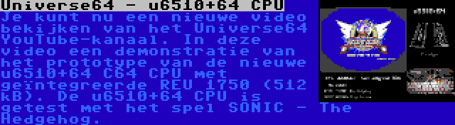 Universe64 - u6510+64 CPU | Je kunt nu een nieuwe video bekijken van het Universe64 YouTube-kanaal. In deze video een demonstratie van het prototype van de nieuwe u6510+64 C64 CPU met geïntegreerde REU 1750 (512 kB). De u6510+64 CPU is getest met het spel SONIC - The Hedgehog.