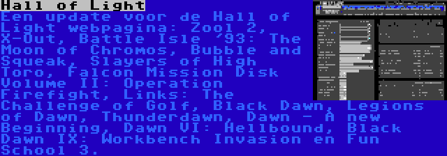 Hall of Light | Een update voor de Hall of Light webpagina: Zool 2, X-Out, Battle Isle '93: The Moon of Chromos, Bubble and Squeak, Slayers of High Toro, Falcon Mission Disk Volume II: Operation Firefight, Links: The Challenge of Golf, Black Dawn, Legions of Dawn, Thunderdawn, Dawn - A new Beginning, Dawn VI: Hellbound, Black Dawn IX: Workbench Invasion en Fun School 3.