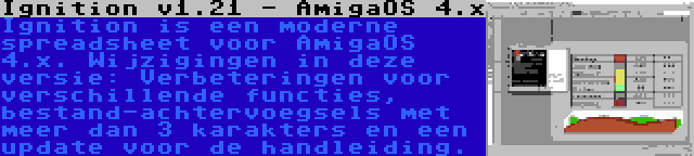 Ignition v1.21 - AmigaOS 4.x | Ignition is een moderne spreadsheet voor AmigaOS 4.x. Wijzigingen in deze versie: Verbeteringen voor verschillende functies, bestand-achtervoegsels met meer dan 3 karakters en een update voor de handleiding.