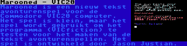 Marooned - VIC20 | Marooned is een nieuw tekst avonturenspel voor de Commodore VIC20 computer. Het spel is klein, maar het spel wordt gebruikt om het programma (VICfiction) te testen voor het maken van de tekst avonturenspellen. Het spel is ontwikkeld door Jason Justian.