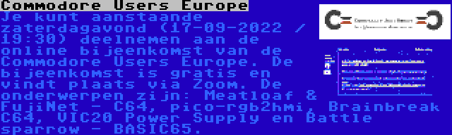 Commodore Users Europe | Je kunt aanstaande zaterdagavond (17-09-2022 / 19:30) deelnemen aan de online bijeenkomst van de Commodore Users Europe. De bijeenkomst is gratis en vindt plaats via Zoom. De onderwerpen zijn: Meatloaf & FujiNet - C64, pico-rgb2hmi, Brainbreak C64, VIC20 Power Supply en Battle sparrow - BASIC65.