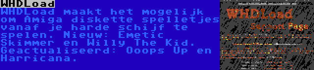 WHDLoad | WHDLoad maakt het mogelijk om Amiga diskette spelletjes vanaf je harde schijf te spelen. Nieuw: Emetic Skimmer en Willy The Kid. Geactualiseerd: Ooops Up en Harricana.