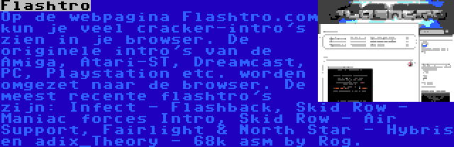 Flashtro | Op de webpagina Flashtro.com kun je veel cracker-intro's zien in je browser. De originele intro's van de Amiga, Atari-ST, Dreamcast, PC, Playstation etc. worden omgezet naar de browser. De meest recente flashtro's zijn: Infect - Flashback, Skid Row - Maniac forces Intro, Skid Row - Air Support, Fairlight & North Star - Hybris en adix_Theory - 68k asm by Rog.