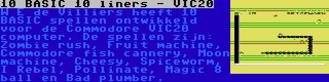 10 BASIC 10 liners - VIC20 | W E de Villiers heeft 10 BASIC spellen ontwikkeld voor de Commodore VIC20 computer. De spellen zijn: Zombie rush, Fruit machine, Commodore fish cannery, Moon machine, Cheesy, Spiceworm, I Rebel, Pollinate, Magic 8 ball en Bad plumber.