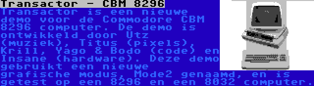 Transactor - CBM 8296 | Transactor is een nieuwe demo voor de Commodore CBM 8296 computer. De demo is ontwikkeld door Utz (muziek), Titus (pixels), Krill, Yago & Bodo (code) en Insane (hardware). Deze demo gebruikt een nieuwe grafische modus, Mode2 genaamd, en is getest op een 8296 en een 8032 computer.