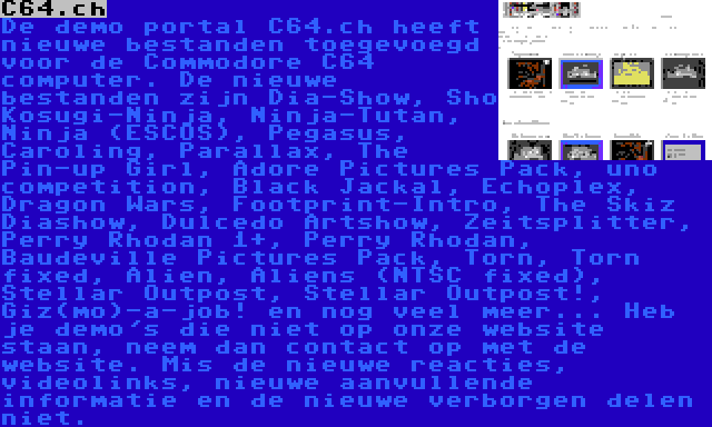 C64.ch | De demo portal C64.ch heeft nieuwe bestanden toegevoegd voor de Commodore C64 computer. De nieuwe bestanden zijn Dia-Show, Sho Kosugi-Ninja, Ninja-Tutan, Ninja (ESCOS), Pegasus, Caroling, Parallax, The Pin-up Girl, Adore Pictures Pack, uno competition, Black Jackal, Echoplex, Dragon Wars, Footprint-Intro, The Skiz Diashow, Dulcedo Artshow, Zeitsplitter, Perry Rhodan 1+, Perry Rhodan, Baudeville Pictures Pack, Torn, Torn fixed, Alien, Aliens (NTSC fixed), Stellar Outpost, Stellar Outpost!, Giz(mo)-a-job! en nog veel meer... Heb je demo's die niet op onze website staan, neem dan contact op met de website. Mis de nieuwe reacties, videolinks, nieuwe aanvullende informatie en de nieuwe verborgen delen niet.