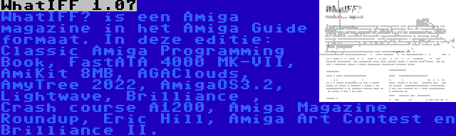 WhatIFF 1.07 | WhatIFF? is een Amiga magazine in het Amiga Guide formaat. In deze editie: Classic Amiga Programming Book, FastATA 4000 MK-VII, AmiKit 8MB, AGAClouds, AmyTree 2022, AmigaOS3.2, Lightwave, Brilliance , Crash course A1200, Amiga Magazine Roundup, Eric Hill, Amiga Art Contest en Brilliance II.