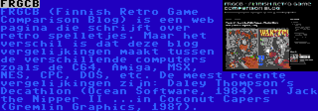 FRGCB | FRGCB (Finnish Retro Game Comparison Blog) is een web pagina die schrijft over retro spelletjes. Maar het verschil is dat deze blog vergelijkingen maakt tussen de verschillende computers zoals de C64, Amiga, MSX, NES, CPC, DOS, etc. De meest recente vergelijkingen zijn: Daley Thompson's Decathlon (Ocean Software, 1984) en Jack the Nipper II ...in Coconut Capers (Gremlin Graphics, 1987).