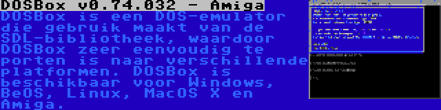 DOSBox v0.74.032 - Amiga | DOSBox is een DOS-emulator die gebruik maakt van de SDL-bibliotheek, waardoor DOSBox zeer eenvoudig te porten is naar verschillende platformen. DOSBox is beschikbaar voor Windows, BeOS, Linux, MacOS X en Amiga.