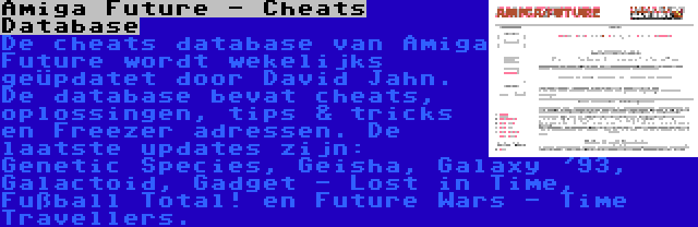 Amiga Future - Cheats Database | De cheats database van Amiga Future wordt wekelijks geüpdatet door David Jahn. De database bevat cheats, oplossingen, tips & tricks en Freezer adressen. De laatste updates zijn: Genetic Species, Geisha, Galaxy '93, Galactoid, Gadget - Lost in Time, Fußball Total! en Future Wars - Time Travellers.