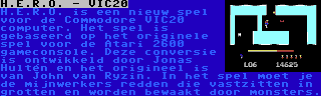 H.E.R.O. - VIC20 | H.E.R.O. is een nieuw spel voor de Commodore VIC20 computer. Het spel is gebaseerd op het originele spel voor de Atari 2600 gameconsole. Deze conversie is ontwikkeld door Jonas Hultén en het origineel is van John van Ryzin. In het spel moet je de mijnwerkers redden die vastzitten in grotten en worden bewaakt door monsters.