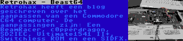 Retrohax - Beast64 | Retrohax heeft een blog geschreven over het aanpassen van een Commodore C64 computer. De aanpassingen zijn: Een BeamRacer, c0pperdragon, SD2IEC, Ultimate1541 II+, Switchless ROM en een SIDFX.