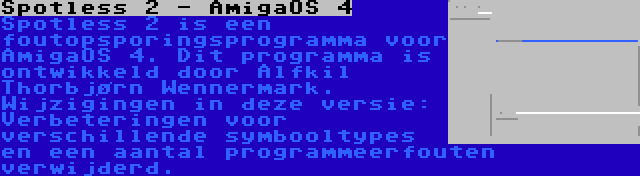 Spotless 2 - AmigaOS 4 | Spotless 2 is een foutopsporingsprogramma voor AmigaOS 4. Dit programma is ontwikkeld door Alfkil Thorbjørn Wennermark. Wijzigingen in deze versie: Verbeteringen voor verschillende symbooltypes en een aantal programmeerfouten verwijderd.
