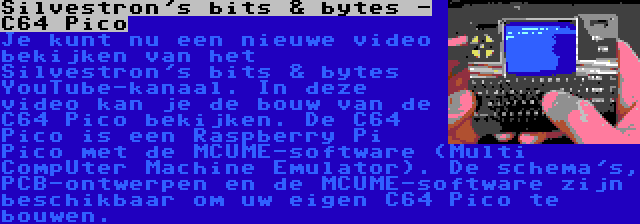 Silvestron's bits & bytes - C64 Pico | Je kunt nu een nieuwe video bekijken van het Silvestron's bits & bytes YouTube-kanaal. In deze video kan je de bouw van de C64 Pico bekijken. De C64 Pico is een Raspberry Pi Pico met de MCUME-software (Multi CompUter Machine Emulator). De schema's, PCB-ontwerpen en de MCUME-software zijn beschikbaar om uw eigen C64 Pico te bouwen.