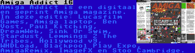 Amiga Addict 16 | Amiga Addict is een digitaal en geprint Amiga magazine. In deze editie: Lucasfilm Games, Amiga laptop, Ben Vost, Paul Kitching, DreamWeb, Sink Or Swim, Stardust, Lemmings 2 The Tribes, Hollywood v9, WHDLoad, Blackpool Play Expo, AmigaRemix, ImageFX en Stoo Cambridge.