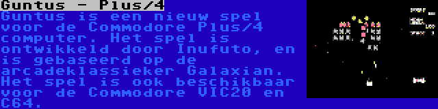 Guntus - Plus/4 | Guntus is een nieuw spel voor de Commodore Plus/4 computer. Het spel is ontwikkeld door Inufuto, en is gebaseerd op de arcadeklassieker Galaxian. Het spel is ook beschikbaar voor de Commodore VIC20 en C64.