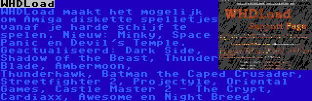 WHDLoad | WHDLoad maakt het mogelijk om Amiga diskette spelletjes vanaf je harde schijf te spelen. Nieuw: Minky, Space Panic en Devil's Temple. Geactualiseerd: Dark Side, Shadow of the Beast, Thunder Blade, Ambermoon, Thunderhawk, Batman the Caped Crusader, Streetfighter 2, Projectyle, Oriental Games, Castle Master 2 - The Crypt, Cardiaxx, Awesome en Night Breed.