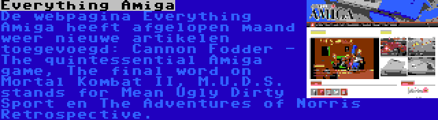 Everything Amiga | De webpagina Everything Amiga heeft afgelopen maand weer nieuwe artikelen toegevoegd: Cannon Fodder - The quintessential Amiga game, The final word on Mortal Kombat II, M.U.D.S. stands for Mean Ugly Dirty Sport en The Adventures of Norris Retrospective.