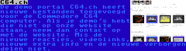C64.ch | De demo portal C64.ch heeft nieuwe bestanden toegevoegd voor de Commodore C64 computer. Als je demo's hebt die niet op onze website staan, neem dan contact op met de website. Mis de nieuwe reacties, videolinks, nieuwe extra info en de nieuwe verborgen delen niet.