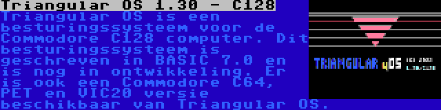 Triangular OS 1.30 - C128 | Triangular OS is een besturingssysteem voor de Commodore C128 computer. Dit besturingssysteem is geschreven in BASIC 7.0 en is nog in ontwikkeling. Er is ook een Commodore C64, PET en VIC20 versie beschikbaar van Triangular OS.