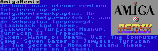 AmigaRemix | Je kunt naar nieuwe remixen luisteren op de AmigaRemix-webpagina. De volgende Amiga-muziek is aan de webpagina toegevoegd: Flashback End Theme, Silkworm / Turrican Mashup, Turrican II - Freedom, Vixen, Wings of Death, Viz: The Computer Game, Seven Gates of Jambala, Turrican 3, The Secret of Monkey Island Theme, Nearly There en Citadel.