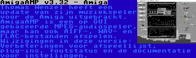 AmigaAMP v3.32 - Amiga | Thomas Wenzel heeft een update van zijn muziekspeler voor de Amiga uitgebracht. AmigaAMP is een op GUI gebaseerde MPEG-audiospeler, maar kan ook AIFF-, WAV- en FLAC-bestanden afspelen. Wijzigingen in deze versie: Verbeteringen voor afspeellijst, plug-ins, foutstatus en de documentatie voor instellingen.