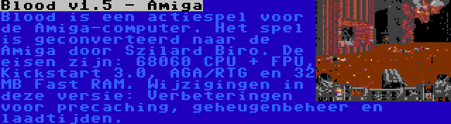 Blood v1.5 - Amiga | Blood is een actiespel voor de Amiga-computer. Het spel is geconverteerd naar de Amiga door Szilard Biro. De eisen zijn: 68060 CPU + FPU, Kickstart 3.0, AGA/RTG en 32 MB Fast RAM. Wijzigingen in deze versie: Verbeteringen voor precaching, geheugenbeheer en laadtijden.