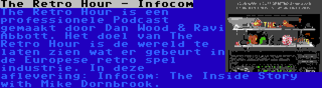 The Retro Hour - Infocom | The Retro Hour is een professionele Podcast gemaakt door Dan Wood & Ravi Abbott. Het doel van The Retro Hour is de wereld te laten zien wat er gebeurt in de Europese retro spel industrie. In deze aflevering: Infocom: The Inside Story with Mike Dornbrook.
