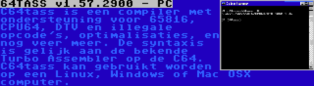 64TASS v1.57.2900 - PC | C64tass is een compiler met ondersteuning voor 65816, CPU64, DTV en illegale opcode's, optimalisaties, en nog veer meer. De syntaxis is gelijk aan de bekende Turbo Assembler op de C64. C64tass kan gebruikt worden op een Linux, Windows of Mac OSX computer.
