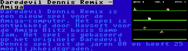 Daredevil Dennis Remix - Amiga | Daredevil Dennis Remix is een nieuw spel voor de Amiga-computer. Het spel is ontwikkeld door Havsoft voor de Amiga Blitz basis Game Jam. Het spel is gebaseerd op het originele Daredevil Dennis spel uit de jaren 80 en heeft 25 moeilijkheidsgraden.