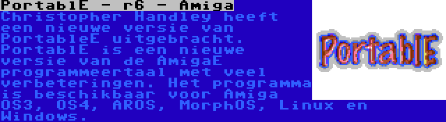 PortablE - r6 - Amiga | Christopher Handley heeft een nieuwe versie van PortableE uitgebracht. PortablE is een nieuwe versie van de AmigaE programmeertaal met veel verbeteringen. Het programma is beschikbaar voor Amiga OS3, OS4, AROS, MorphOS, Linux en Windows.