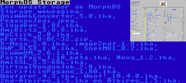 MorphOS Storage | Een update voor de MorphOS Storage webpagina: AnimWebConverter_5.0.lha, PegasosJedi.jpeg, CloudDav_1.81.lha, AmiBlitz_3.9.8.lha, NoClick_2.0.lha, pForth_28-BE-32.zip, X-Mass_2.0.lha, image2pdf_1.0.lha, HWP_XLSX_1.0.lha, SnesMUI_0.2.lha, ScummVM_2.6.1.lha, PastePass_1.10_beta.lha, Nova_1.2.lha, AmiSSL_5.5-68k.lha, VirtualVoodooJob_2.0.lha, SacrificioPagano_1.80.lha, Wayfarer_4.3.lha, Woof!_10.4.0.lha, 2nd-Albireo_1.5.lha en Albireo_1.5.lha.