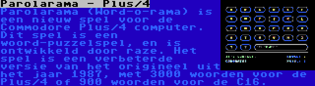 Parolarama - Plus/4 | Parolarama (Word-o-rama) is een nieuw spel voor de Commodore Plus/4 computer. Dit spel is een woord-puzzelspel, en is ontwikkeld door raze. Het spel is een verbeterde versie van het origineel uit het jaar 1987, met 3000 woorden voor de Plus/4 of 900 woorden voor de C16.