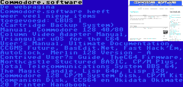 Commodore.software | De webpagina Commodore.software heeft weer veel nieuw items toegevoegd: CBUS I (Cartridge Backup System) Manual, Commodore 128 40/80 Column Video Adapter Manual, Triangular uOS for the C64 User's Manual, Ultimate Documentation, CCGMS Future, BasEdit.Net, Fast Hack'Em, AutoClock, Merlin 128 Version - A Contrived User’s Guide, TheC64 Firmware, Northcastle Stuctured BASIC, CP/M Plus, Total Telecommunications System BBS 64, The Magic Candle, Lisp 64p, Lisp 128, Commodore 128 CP/M System Disk, CP/M Kit Companion Disk, CCS64 en Okidata Okimate 20 Printer Handbook.