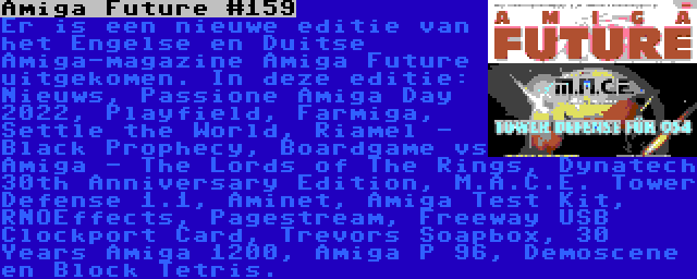 Amiga Future #159 | Er is een nieuwe editie van het Engelse en Duitse Amiga-magazine Amiga Future uitgekomen. In deze editie: Nieuws, Passione Amiga Day 2022, Playfield, Farmiga, Settle the World, Riamel - Black Prophecy, Boardgame vs Amiga - The Lords of The Rings, Dynatech 30th Anniversary Edition, M.A.C.E. Tower Defense 1.1, Aminet, Amiga Test Kit, RNOEffects, Pagestream, Freeway USB Clockport Card, Trevors Soapbox, 30 Years Amiga 1200, Amiga P 96, Demoscene en Block Tetris.
