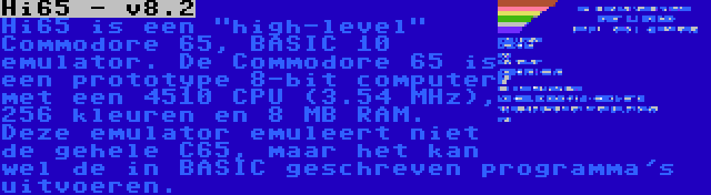 Hi65 - v8.2 | Hi65 is een high-level Commodore 65, BASIC 10 emulator. De Commodore 65 is een prototype 8-bit computer met een 4510 CPU (3.54 MHz), 256 kleuren en 8 MB RAM. Deze emulator emuleert niet de gehele C65, maar het kan wel de in BASIC geschreven programma's uitvoeren.