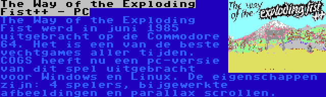 The Way of the Exploding Fist++ - PC | The Way of the Exploding Fist werd in juni 1985 uitgebracht op de Commodore 64. Het is een van de beste vechtgames aller tijden. COGS heeft nu een pc-versie van dit spel uitgebracht voor Windows en Linux. De eigenschappen zijn: 4 spelers, bijgewerkte afbeeldingen en parallax scrollen.