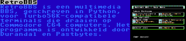 RetroBBS | RetroBBS is een multimedia BBS, geschreven in Python, voor Turbo56K-compatibele terminals die draaien op Commodore C64 computers. Het programma is ontwikkeld door Durandal en Pastbytes.
