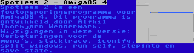 Spotless 2 - AmigaOS 4 | Spotless 2 is een foutopsporingsprogramma voor AmigaOS 4. Dit programma is ontwikkeld door Alfkil Thorbjørn Wennermark. Wijzigingen in deze versie: Verbeteringen voor de menu's, stacktrace, iconify, split windows, run self, stepinto en save state.