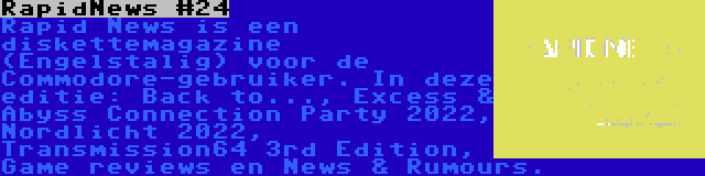 RapidNews #24 | Rapid News is een diskettemagazine (Engelstalig) voor de Commodore-gebruiker. In deze editie: Back to..., Excess & Abyss Connection Party 2022, Nordlicht 2022, Transmission64 3rd Edition, Game reviews en News & Rumours.
