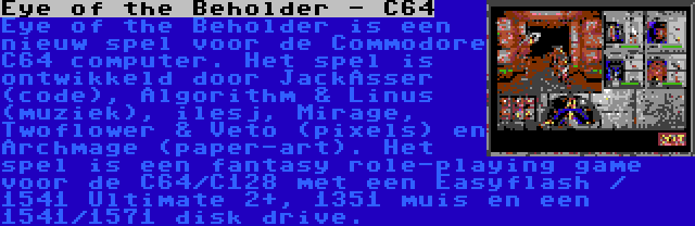 Eye of the Beholder - C64 | Eye of the Beholder is een nieuw spel voor de Commodore C64 computer. Het spel is ontwikkeld door JackAsser (code), Algorithm & Linus (muziek), ilesj, Mirage, Twoflower & Veto (pixels) en Archmage (paper-art). Het spel is een fantasy role-playing game voor de C64/C128 met een Easyflash / 1541 Ultimate 2+, 1351 muis en een 1541/1571 disk drive.